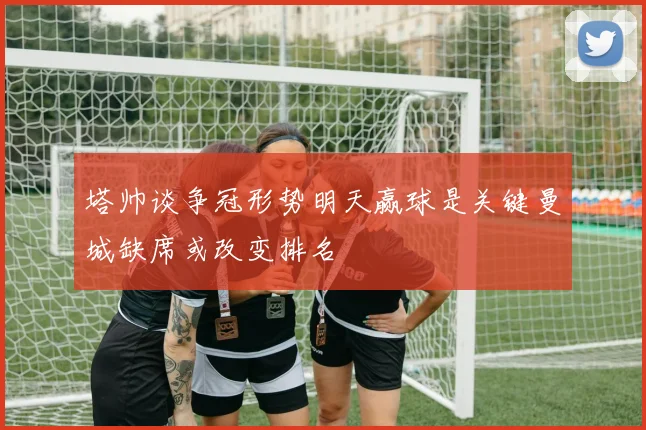 塔帅谈争冠形势明天赢球是关键曼城缺席或改变排名