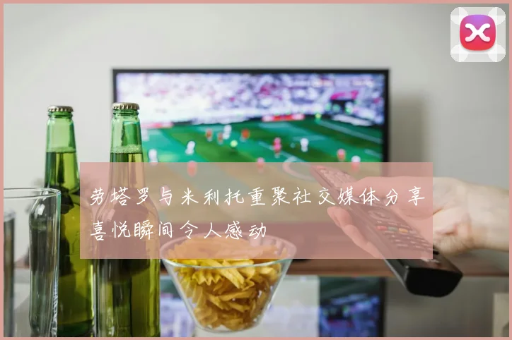 劳塔罗与米利托重聚社交媒体分享喜悦瞬间令人感动