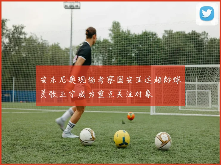 安东尼奥现场考察国安亚运超龄球员张玉宁成为重点关注对象