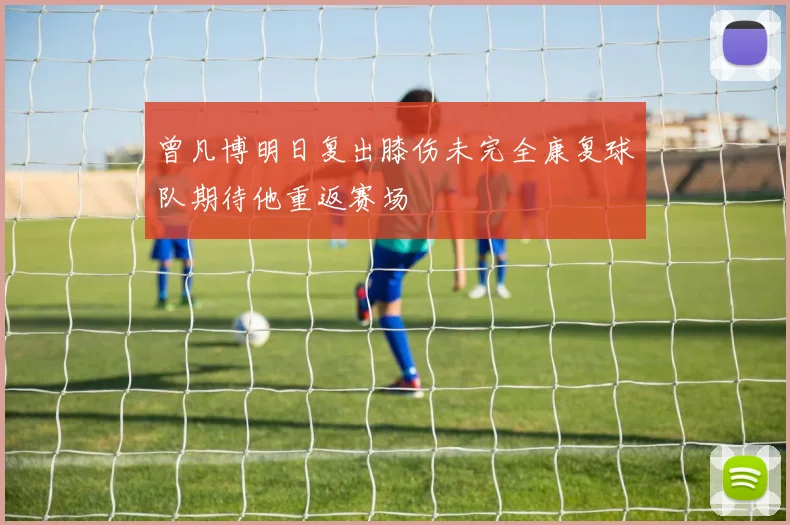 曾凡博明日复出膝伤未完全康复球队期待他重返赛场
