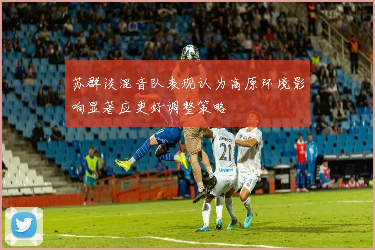 苏群谈混音队表现认为高原环境影响显著应更好调整策略