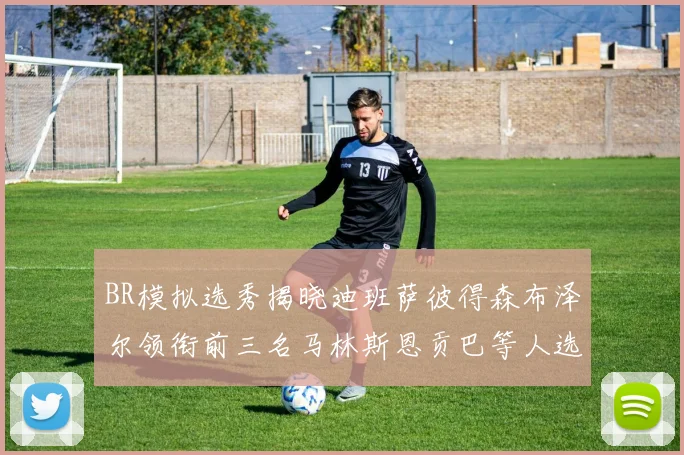BR模拟选秀揭晓迪班萨彼得森布泽尔领衔前三名马林斯恩贡巴等人选择退选