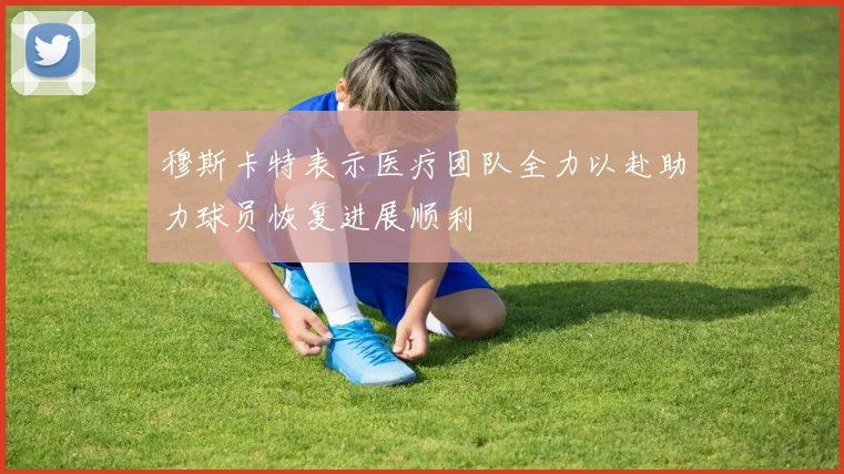 穆斯卡特表示医疗团队全力以赴助力球员恢复进展顺利