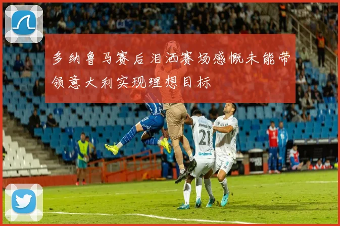 多纳鲁马赛后泪洒赛场感慨未能带领意大利实现理想目标