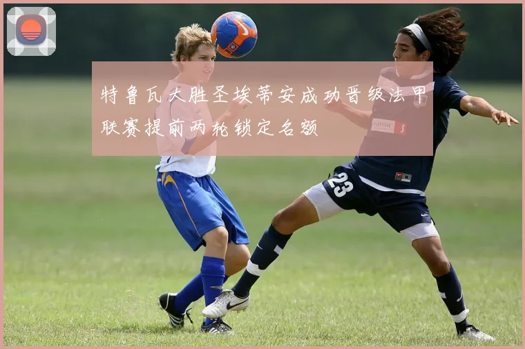 特鲁瓦大胜圣埃蒂安成功晋级法甲联赛提前两轮锁定名额